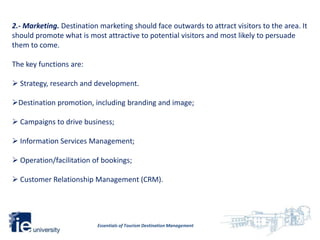 2.- Marketing. Destination marketing should face outwards to attract visitors to the area. It
should promote what is most attractive to potential visitors and most likely to persuade
them to come.

The key functions are:

 Strategy, research and development.

Destination promotion, including branding and image;

 Campaigns to drive business;

 Information Services Management;

 Operation/facilitation of bookings;

 Customer Relationship Management (CRM).




                          Essentials of Tourism Destination Management
 