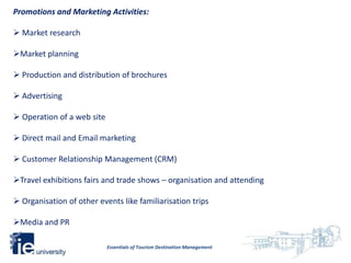 Promotions and Marketing Activities:

 Market research

Market planning

 Production and distribution of brochures

 Advertising

 Operation of a web site

 Direct mail and Email marketing

 Customer Relationship Management (CRM)

Travel exhibitions fairs and trade shows – organisation and attending

 Organisation of other events like familiarisation trips

Media and PR

                            Essentials of Tourism Destination Management
 