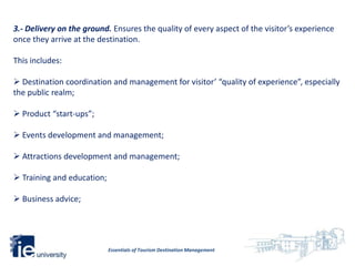 3.- Delivery on the ground. Ensures the quality of every aspect of the visitor’s experience
once they arrive at the destination.

This includes:

 Destination coordination and management for visitor’ “quality of experience”, especially
the public realm;

 Product “start-ups”;

 Events development and management;

 Attractions development and management;

 Training and education;

 Business advice;




                            Essentials of Tourism Destination Management
 
