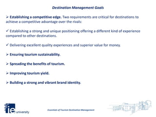 Destination Management Goals

 Establishing a competitive edge. Two requirements are critical for destinations to
achieve a competitive advantage over the rivals:

 Establishing a strong and unique positioning offering a different kind of experience
compared to other destinations.

 Delivering excellent quality experiences and superior value for money.

 Ensuring tourism sustainability.

 Spreading the benefits of tourism.

 Improving tourism yield.

 Building a strong and vibrant brand identity.




                          Essentials of Tourism Destination Management
 