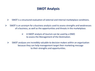 SWOT Analysis

        SWOT is a structured evaluation of external and internal marketplace conditions.

       SWOT is an acronym for a business analysis used to assess strengths and weaknesses
            of a business, as well as the opportunities and threats in the marketplace.

                       A SWOT analysis of tourism can be used by a DMO
                        to assess the Management of the Destination.

         SWOT analyses are incredibly valuable to decision makers within an organization
              because they can help management target their marketing message
                            to their strengths and opportunities.
 