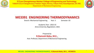 P.T.Lee Chengalvaraya Naicker College of Engineering and Technology
Vallal P.T.Lee Chengalvaraya Naicker Nagar, Oovery, Veliyur Post, Kanchipuram, 631 502.
Department of Mechanical Engineering
07-10-2022
ME3391 ENGINEERING THERMODYNAMICS, R.Ramesh Babu, M.E., AP/MECH.
1
ME3391 ENGINEERING THERMODYNAMICS
Branch: Mechanical Engineering Year: II Semester: 03
Academic Year : 2022-23
Anna University, Regulations: 2021
Prepared by
R.Ramesh Babu, M.E.,
Asst. Professor, Department of Mechanical Engineering.
 