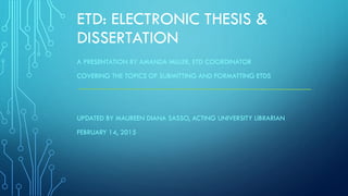 ETD: ELECTRONIC THESIS &
DISSERTATION
A PRESENTATION BY AMANDA MILLER, ETD COORDINATOR
COVERING THE TOPICS OF SUBMITTING AND FORMATTING ETDS
UPDATED BY MAUREEN DIANA SASSO, ACTING UNIVERSITY LIBRARIAN
FEBRUARY 14, 2015
 