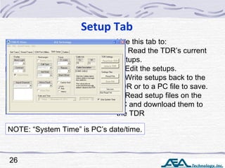 Setup Tab
26
Use this tab to:
1. Read the TDR’s current
Setups.
2. Edit the setups.
3. Write setups back to the
TDR or to a PC file to save.
4. Read setup files on the
PC and download them to
the TDR
NOTE: “System Time” is PC’s date/time.
 