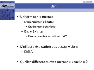But Uniformiser la mesure D’un endroit à l’autre Etude multicentrique Entre 2 visites Evaluation des variations d’AV Meilleure évaluation des basses visions DMLA Quelles différences avec mesure « usuelle » ? 