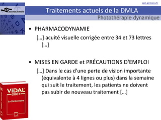 Traitements actuels de la DMLA PHARMACODYNAMIE […] acuité visuelle corrigée entre 34 et 73 lettres […] MISES EN GARDE et PRÉCAUTIONS D'EMPLOI […] Dans le cas d'une perte de vision importante (équivalente à 4 lignes ou plus) dans la semaine qui suit le traitement, les patients ne doivent pas subir de nouveau traitement […] Photothérapie dynamique 