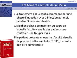 Traitements actuels de la DMLA « Le traitement par Lucentis commence par une phase d'induction avec 1 injection par mois pendant 3 mois consécutifs,  suivie d'une phase de maintien au cours de laquelle l'acuité visuelle des patients sera contrôlée une fois par mois.  Si le patient présente une perte d'acuité visuelle de plus de 5 lettres (échelle ETDRS), Lucentis doit être administré. »  Lucentis 
