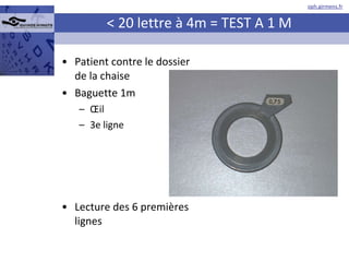 < 20 lettre à 4m = TEST A 1 M Patient contre le dossier de la chaise Baguette 1m Œil 3e ligne Lecture des 6 premières lignes 