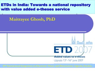 ETDs in India: Towards a national repository
with value added e-theses service
Maitrayee Ghosh, PhD
10th International Symposium on Electronic Theses and Dissertations, Uppsala, Sweden.
 