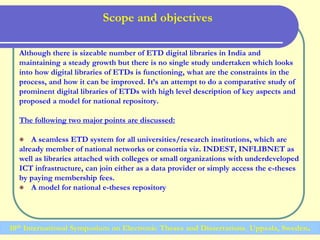 Scope and objectives
Although there is sizeable number of ETD digital libraries in India and
maintaining a steady growth but there is no single study undertaken which looks
into how digital libraries of ETDs is functioning, what are the constraints in the
process, and how it can be improved. It’s an attempt to do a comparative study of
prominent digital libraries of ETDs with high level description of key aspects and
proposed a model for national repository.
The following two major points are discussed:
 A seamless ETD system for all universities/research institutions, which are
already member of national networks or consortia viz. INDEST, INFLIBNET as
well as libraries attached with colleges or small organizations with underdeveloped
ICT infrastructure, can join either as a data provider or simply access the e-theses
by paying membership fees.
 A model for national e-theses repository
10th International Symposium on Electronic Theses and Dissertations, Uppsala, Sweden.
 