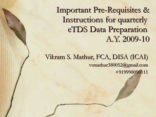 Important Pre-Requisites & Instructions for quarterly  eTDS Data Preparation  A.Y. 2009-10 Vikram S. Mathur, FCA, DISA (ICAI) [email_address] +919998090111 