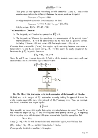 Page 10
𝑇𝑖𝑐𝑒 𝑝𝑜𝑖𝑛𝑡
𝑇𝑠𝑡𝑒𝑎𝑚 𝑝𝑜𝑖𝑛𝑡
= 0.7320
This gives us one equation concerning the two unknowns TH and TL. The second
equation comes from the difference between the steam point and ice point.
Tsteam point – Tice points = 100
Solving these two equations simultaneously, we find
Tsteam point = 373.15 K and Tice point = 273.15 K
It follows that, T(oC) + 273.15 = T(K)
The Inequality of Clausius
 The inequality of Clausius is expressed as ∮
𝛿𝑄
𝑇
≤ 0.
 The inequality of Clausius is a corollary or a consequence of the second law of
thermodynamics. It will be demonstrated to be valid for all possible cycles,
including both reversible and irreversible heat engines and refrigerators.
Consider first a reversible (Carnot) heat engine cycle operating between reservoirs at
temperatures TH and TL, as shown in Fig. 3.8. For this cycle, the cyclic integral of the
heat transfer, ∮ 𝛿𝑄, is greater than zero.
∮ 𝛿𝑄 = 𝑄𝐻 − 𝑄𝐿 > 0
Since TH and TL are constant, from the definition of the absolute temperature scale and
from the fact this is a reversible cycle, it follows that
∮
𝛿𝑄
𝑇
=
𝑄𝐻
𝑇𝐻
−
𝑄𝐿
𝑇𝐿
= 0
Fig. 3.8: Reversible heat engine cycle for demonstration of the inequality of Clausius
If ∮ 𝛿𝑄, the cyclic integral of 𝛿𝑄, approaches zero (by making TH approach TL) and the
cycle remains reversible, the cyclic integral of 𝛿𝑄/𝑇 remains zero. Thus, we conclude
that for all reversible heat engine cycles
∮
𝛿𝑄
𝑇
= 0
Now consider an irreversible cyclic het engine operating between the same TH and TL as
the reversible engine of Fig. 8.1 and receiving the same quantity of heat QH. Comparing
the irreversible cycle with the reversible one, we conclude from the second law that
Wirr < Wrev
Since QH – QL = W for both the reversible and irreversible cycles, we conclude that
(QH – QL) irr < (QH – QL) rev and therefore, (QL)irr > (QL)rev
Consequently, for the irreversible cyclic engine,
 