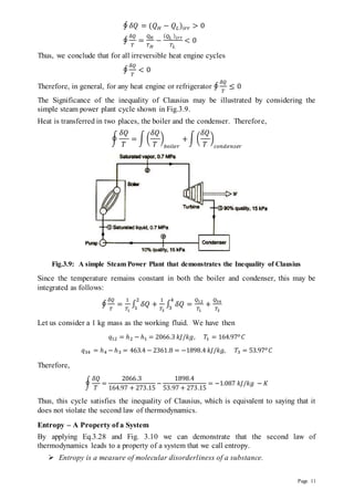 Page 11
∮ 𝛿𝑄 = (𝑄𝐻 − 𝑄𝐿)𝑖𝑟𝑟 > 0
∮
𝛿𝑄
𝑇
=
𝑄𝐻
𝑇𝐻
−
(𝑄𝐿 )𝑖𝑟𝑟
𝑇𝐿
< 0
Thus, we conclude that for all irreversible heat engine cycles
∮
𝛿𝑄
𝑇
< 0
Therefore, in general, for any heat engine or refrigerator ∮
𝛿𝑄
𝑇
≤ 0
The Significance of the inequality of Clausius may be illustrated by considering the
simple steam power plant cycle shown in Fig.3.9.
Heat is transferred in two places, the boiler and the condenser. Therefore,
∮
𝛿𝑄
𝑇
= ∫ (
𝛿𝑄
𝑇
)
𝑏𝑜𝑖𝑙𝑒𝑟
+∫ (
𝛿𝑄
𝑇
)
𝑐𝑜𝑛𝑑𝑒𝑛𝑠𝑒𝑟
Fig.3.9: A simple Steam Power Plant that demonstrates the Inequality of Clausius
Since the temperature remains constant in both the boiler and condenser, this may be
integrated as follows:
∮
𝛿𝑄
𝑇
=
1
𝑇1
∫ 𝛿𝑄
2
1
+
1
𝑇3
∫ 𝛿𝑄
4
3
=
𝑄12
𝑇1
+
𝑄34
𝑇3
Let us consider a 1 kg mass as the working fluid. We have then
𝑞12 = ℎ2 − ℎ1 = 2066.3 𝑘𝐽/𝑘𝑔, 𝑇1 = 164.97𝑜𝐶
𝑞34 = ℎ4 − ℎ3 = 463.4 − 2361.8 = −1898.4 𝑘𝐽/𝑘𝑔, 𝑇3 = 53.97𝑜𝐶
Therefore,
∮
𝛿𝑄
𝑇
=
2066.3
164.97 + 273.15
−
1898.4
53.97 + 273.15
= −1.087 𝑘𝐽/𝑘𝑔 − 𝐾
Thus, this cycle satisfies the inequality of Clausius, which is equivalent to saying that it
does not violate the second law of thermodynamics.
Entropy – A Property of a System
By applying Eq.3.28 and Fig. 3.10 we can demonstrate that the second law of
thermodynamics leads to a property of a system that we call entropy.
 Entropy is a measure of molecular disorderliness of a substance.
 