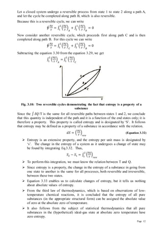 Page 12
Let a closed system undergo a reversible process from state 1 to state 2 along a path A,
and let the cycle be completed along path B, which is also reversible.
Because this is a reversible cycle, we can write
∮
𝛿𝑄
𝑇
= ∫ (
𝛿𝑄
𝑇
)
𝐴
+ ∫ (
𝛿𝑄
𝑇
)
𝐵
1
2
2
1
= 0
Now consider another reversible cycle, which proceeds first along path C and is then
completed along path B. For this cycle we can write
∮
𝛿𝑄
𝑇
= ∫ (
𝛿𝑄
𝑇
)
𝐶
+ ∫ (
𝛿𝑄
𝑇
)
𝐵
1
2
2
1
= 0
Subtracting the equation 3.30 from the equation 3.29, we get
∫ (
𝛿𝑄
𝑇
)
𝐴
=
2
1
∫ (
𝛿𝑄
𝑇
)
𝐶
2
1
Fig. 3.10: Two reversible cycles demonstrating the fact that entropy is a property of a
substance
Since the ∫ 𝛿𝑄/T is the same for all reversible paths between states 1 and 2, we conclude
that this quantity is independent of the path and it is a function of the end states only; it is
therefore a property. This property is called entropy and is designated by ‘S’. It follows
that entropy may be defined as a property of a substance in accordance with the relation.
𝑑𝑆 = (
𝛿𝑄
𝑇
)
𝑟𝑒𝑣
(Equation 3.32)
 Entropy is an extensive property, and the entropy per unit mass is designated by
‘s’. The change in the entropy of a system as it undergoes a change of state may
be found by integrating Eq.3.32. Thus,
𝑆2 − 𝑆1 = ∫ (
𝛿𝑄
𝑇
)
𝑟𝑒𝑣
2
1
 To perform this integration, we must know the relation between T and Q.
 Since entropy is a property, the change in the entropy of a substance in going from
one state to another is the same for all processes, both reversible and irreversible,
between these two states.
 Equation 3.33 enables us to calculate changes of entropy, but it tells us nothing
about absolute values of entropy.
 From the third law of thermodynamics, which is based on observations of low-
temperature chemical reactions, it is concluded that the entropy of all pure
substances (in the appropriate structural form) can be assigned the absolute value
of zero at the absolute zero of temperature.
 It also follows from the subject of statistical thermodynamics that all pure
substances in the (hypothetical) ideal-gas state at absolute zero temperature have
zero entropy.
 