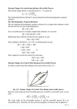 Page 13
Entropy Change of a control mass during a Reversible Process
The entropy change during a reversible process 1 – 2 is given by
𝑆2 − 𝑆1 = ∫ (
𝛿𝑄
𝑇
)
𝑟𝑒𝑣
2
1
The relationship between 𝛿𝑄 and T can be obtained from the thermodynamics property
relations.
The Thermodynamic Property Relations
The two important thermodynamic property relations for a compressible substance can be
derived from the first law of thermodynamics.
𝛿𝑄 = 𝑑𝑈 + 𝛿𝑊
For a reversible process of simple compressible substance, we can write
𝛿𝑄 = 𝑇𝑑𝑆 and 𝛿𝑊 = 𝑃𝑑𝑉
Substituting these relations into the first law equation, we get
𝑇𝑑𝑆 = 𝑑𝑈 + 𝑃𝑑𝑉
Since enthalpy is defined as = 𝑈 + 𝑃𝑉 , on differentiation we get
dH = dU + PdV + VdP
= 𝛿𝑄 + 𝑉𝑑𝑃
= 𝑇𝑑𝑆 + 𝑉𝑑𝑃 or
𝑇𝑑𝑆 = 𝑑𝐻 − 𝑉𝑑𝑃
These equations can also be written for a unit mass,
𝑇𝑑𝑆 = 𝑑𝑢 + 𝑃𝑑𝑣
𝑇𝑑𝑆 = 𝑑ℎ − 𝑣𝑑𝑃
Entropy Change of a Control Mass during an Irreversible Process
Consider a control mass that undergoes the cycles shown in fig. 3.11.
Fig. 3.11: Entropy Change of a Control Mass during an irreversible process
Since the cycle made up of the reversible processes A and B is a reversible cycle, we can
write
∮
𝛿𝑄
𝑇
= ∫ (
𝛿𝑄
𝑇
)
𝐴
+
2
1
∫ (
𝛿𝑄
𝑇
)
𝐵
= 0
1
2
The cycle made of the irreversible process C and the reversible process B is an
irreversible cycle. Therefore, for this cycle the inequality of Clausius may be applied as
 