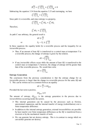 Page 14
∮
𝛿𝑄
𝑇
= ∫ (
𝛿𝑄
𝑇
)
𝐶
+
2
1
∫ (
𝛿𝑄
𝑇
)
𝑩
< 0
1
2
Subtracting the equation 3.34 from the equation 3.33 and rearranging, we have
∫ (
𝛿𝑄
𝑇
)
𝐴
>
2
1
∫ (
𝛿𝑄
𝑇
)
𝐶
2
1
Since path A is reversible, and since entropy is a property,
∫ (
𝛿𝑄
𝑇
)
𝐴
=
2
1
∫ 𝑑𝑆𝐴
2
1
= ∫ 𝑑𝑆𝐶
2
1
Therefore,
∫ 𝑑𝑆𝐶
2
1
> ∫ (
𝛿𝑄
𝑇
)
𝐶
2
1
As path C was arbitrary, the general result is
𝑑𝑆 ≥
𝛿𝑄
𝑇
or 𝑆2 − 𝑆1 ≥ ∫
𝛿𝑄
𝑇
2
1
In these equations the equality holds for a reversible process and the inequality for an
irreversible process.
 Thus, If an amount of heat 𝛿𝑄 is transferred to a control mass at temperature T in
a reversible process, the change of entropy is given by the relation.
𝑑𝑆 = (
𝛿𝑄
𝑇
)
𝑟𝑒𝑣
 If any irreversible effects occur while the amount of heat 𝛿𝑄 is transferred to the
control mass at temperature T, however, the change of entropy will be greater than
that of the reversible process. We would then write
𝑑𝑆 > (
𝛿𝑄
𝑇
)
𝑖𝑟𝑟
Entropy Generation
The conclusion from the previous consideration is that the entropy change for an
irreversible process is larger than the change in a reversible process for the same 𝛿𝑄 and
T. This can be written out in a common form as an equality
𝑑𝑆 =
𝛿𝑄
𝑇
+ 𝛿𝑆𝑔𝑒𝑛
Provided the last term is positive,
𝛿𝑆𝑔𝑒𝑛 ≥ 0
The amount of entropy, 𝛿𝑆𝑔𝑒𝑛, is the entropy generation in the process due to
irreversibilities occurring inside the system.
 This internal generation can be caused by the processes such as friction,
unrestrained expansions, and the internal transfer of energy (redistribution) over a
finite temperature difference.
 In addition to this internal entropy generation, external irreversibilities are possible
by heat transfer over finite temperature differences as the 𝛿𝑄 is transferred from a
reservoir or by the mechanical transfer of work.
 We can generate but not destroy entropy. This is in contrast to energy which we
can neither generate nor destroy.
 