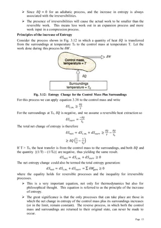 Page 15
 Since 𝛿𝑄 = 0 for an adiabatic process, and the increase in entropy is always
associated with the irreversibilities.
 The presence of irreversibilities will cause the actual work to be smaller than the
reversible work. This means less work out in an expansion process and more
work input in a compression process.
Principles of the increase of Entropy
Consider the process shown in Fig. 3.12 in which a quantity of heat 𝛿𝑄 is transferred
from the surroundings at temperature T0 to the control mass at temperature T. Let the
work done during this process be 𝛿𝑊.
Fig. 3.12: Entropy Change for the Control Mass Plus Surroundings
For this process we can apply equation 3.38 to the control mass and write
𝛿𝑆𝑐.𝑚. ≥
𝛿𝑄
𝑇
For the surroundings at T0, 𝛿𝑄 is negative, and we assume a reversible heat extraction so
𝛿𝑆𝑠𝑢𝑟𝑟 =
−𝛿𝑄
𝑇0
The total net change of entropy is therefore
𝛿𝑆𝑛𝑒𝑡 = 𝑑𝑆𝑐.𝑚. + 𝑑𝑆𝑠𝑢𝑟𝑟 ≥
𝛿𝑄
𝑇
−
𝛿𝑄
𝑇0
≥ 𝛿𝑄 (
1
𝑇
−
1
𝑇0
)
If T > T0, the heat transfer is from the control mass to the surroundings, and both 𝛿𝑄 and
the quantity {(1/T) – (1/T0)} are negative, thus yielding the same result.
𝑑𝑆𝑛𝑒𝑡 = 𝑑𝑆𝑐.𝑚. + 𝑑𝑆𝑠𝑢𝑟𝑟 ≥ 0
The net entropy change could also be termed the total entropy generation:
𝑑𝑆𝑛𝑒𝑡 = 𝑑𝑆𝑐.𝑚. + 𝑑𝑆𝑠𝑢𝑟𝑟 = ∑ 𝛿𝑊
𝑔𝑒𝑛 ≥ 0
where the equality holds for reversible processes and the inequality for irreversible
processes.
 This is a very important equation, not only for thermodynamics but also for
philosophical thought. This equation is referred to as the principle of the increase
of entropy.
 The great significance is that the only processes that can take place are those in
which the net change in entropy of the control mass plus its surroundings increases
(or in the limit, remain constant). The reverse process, in which both the control
mass and surroundings are returned to their original state, can never be made to
occur.
 