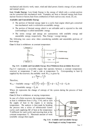 Page 17
mechanical and electric work, water, wind and ideal power; kinetic energy of jets; animal
and manual power.
Low Grade Energy: Low Grade Energy is the energy of which only a certain portion
can be converted into mechanical work. Examples are heat or thermal energy; heat from
nuclear fission or fusion; heat from combustion of fuels such as coal, wood, oil, etc.
Available and Unavailable Energy
 The portion of thermal energy input to a cyclic heat engine which gets converted
into mechanical work is referred to as available energy.
 The portion of thermal energy which is not utilizable and is rejected to the sink
(surroundings) is called unavailable energy.
 The terms exergy and anergy are synonymous with available energy and
unavailable energy, respectively. Thus Energy = exergy+anergy.
The following two cases arise when considering available and unavailable portions of
heat energy
Case 1: Heat is withdrawn at constant temperature
Fig. 3.13: Available and Unavailable Energy: Heat Withdrawn from an Infinite Reservoir
Fig.3.13 represents a reversible engine that operates between a constant temperature
reservoir at temperature T and a sink at temperature T0. Corresponding to heat Q
supplied by the reservoir, the available work Wmax is given by
𝜂 =
𝑊𝑚𝑎𝑥
𝑄
=
𝑇−𝑇0
𝑇
Therefore,
Wmax = Available energy = 𝑄 [
𝑇−𝑇0
𝑇
] = 𝑄 [1 −
𝑇0
𝑇
] = 𝑄 − 𝑇0
𝑄
𝑇
= 𝑄 − 𝑇0 𝑑𝑠
Unavailable energy = 𝑇0 𝑑𝑠
Where 𝑑𝑠 represents the change of entropy of the system during the process of heat
supply 𝑄.
Case 2: Heat is withdrawn at varying temperature.
In case of a finite reservoir, the temperature changes
as heat is withdrawn from it (Fig. 3.14), and as such
the supply of heat to the engine is at varying
temperature. The analysis is then made by breaking
the process into a series of infinitesimal Carnot
cycles each supplying 𝛿𝑄 of heat at the temperature
T (different for each cycle) and rejecting heat at the
constant temperature T0. Maximum amount of work
(available energy) then equals
Fig. 3.14: Available and Unavailable Energy:
Heat Supply at varying Temperature
 