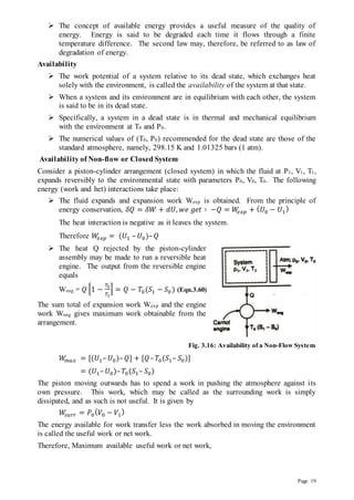 Page 19
 The concept of available energy provides a useful measure of the quality of
energy. Energy is said to be degraded each time it flows through a finite
temperature difference. The second law may, therefore, be referred to as law of
degradation of energy.
Availability
 The work potential of a system relative to its dead state, which exchanges heat
solely with the environment, is called the availability of the system at that state.
 When a system and its environment are in equilibrium with each other, the system
is said to be in its dead state.
 Specifically, a system in a dead state is in thermal and mechanical equilibrium
with the environment at T0 and P0.
 The numerical values of (T0, P0) recommended for the dead state are those of the
standard atmosphere, namely, 298.15 K and 1.01325 bars (1 atm).
Availability of Non-flow or Closed System
Consider a piston-cylinder arrangement (closed system) in which the fluid at P1, V1, T1,
expands reversibly to the environmental state with parameters P0, V0, T0. The following
energy (work and het) interactions take place:
 The fluid expands and expansion work Wexp is obtained. From the principle of
energy conservation, 𝛿𝑄 = 𝛿𝑊 + 𝑑𝑈, 𝑤𝑒 𝑔𝑒𝑡 ∶ −𝑄 = 𝑊
𝑒𝑥𝑝 + (𝑈0 − 𝑈1
)
The heat interaction is negative as it leaves the system.
Therefore 𝑊
𝑒𝑥𝑝 = (𝑈1 –𝑈0)–𝑄
 The heat Q rejected by the piston-cylinder
assembly may be made to run a reversible heat
engine. The output from the reversible engine
equals
Weng = 𝑄 [1 −
𝑇0
𝑇1
] = 𝑄 − 𝑇0(𝑆1 − 𝑆0 ) (Equ.3.60)
The sum total of expansion work Wexp and the engine
work Weng gives maximum work obtainable from the
arrangement.
Fig. 3.16: Availability of a Non-Flow System
𝑊
𝑚𝑎𝑥 = [(𝑈1–𝑈0)–𝑄] + [𝑄–𝑇0(𝑆1– 𝑆0)]
= (𝑈1–𝑈0)–𝑇0(𝑆1– 𝑆0)
The piston moving outwards has to spend a work in pushing the atmosphere against its
own pressure. This work, which may be called as the surrounding work is simply
dissipated, and as such is not useful. It is given by
𝑊
𝑠𝑢𝑟𝑟 = 𝑃0
(𝑉0 − 𝑉1
)
The energy available for work transfer less the work absorbed in moving the environment
is called the useful work or net work.
Therefore, Maximum available useful work or net work,
 