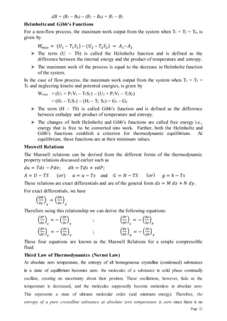 Page 21
dB = (B1 – B0) – (B2 – B0) = B1 – B2
Helmholtzand Gibb’s Functions
For a non-flow process, the maximum work output from the system when T1 = T2 = T0, is
given by
𝑊
𝑚𝑎𝑥 = (𝑈1 – 𝑇1𝑆1) – (𝑈2 – 𝑇2𝑆2) = 𝐴1–𝐴2
 The term (U – TS) is called the Helmholtz function and is defined as the
difference between the internal energy and the product of temperature and entropy.
 The maximum work of the process is equal to the decrease in Helmholtz function
of the system.
In the case of flow process, the maximum work output from the system when T1 = T2 =
T0 and neglecting kinetic and potential energies, is given by
Wmax = (U1 + P1V1 – T1S1) – (U2 + P2V2 – T2S2)
= (H1 – T1S1) – (H2 – T2 S2) = G1 – G2
 The term (H – TS) is called Gibb’s function and is defined as the difference
between enthalpy and product of temperature and entropy.
 The changes of both Helmholtz and Gibb’s functions are called free energy i.e.,
energy that is free to be converted into work. Further, both the Helmholtz and
Gibb’s functions establish a criterion for thermodynamic equilibrium. At
equilibrium, these functions are at their minimum values.
Maxwell Relations
The Maxwell relations can be derived from the different forms of the thermodynamic
property relations discussed earlier such as
𝑑𝑢 = 𝑇𝑑𝑠 − 𝑃𝑑𝑣; 𝑑ℎ = 𝑇𝑑𝑠 + 𝑣𝑑𝑃;
𝐴 = 𝑈 − 𝑇𝑆 (𝑜𝑟) 𝑎 = 𝑢 − 𝑇𝑠 and 𝐺 = 𝐻 − 𝑇𝑆 (𝑜𝑟) 𝑔 = ℎ − 𝑇𝑠
These relations are exact differentials and are of the general form 𝑑𝑧 = 𝑀 𝑑𝑥 + 𝑁 𝑑𝑦.
For exact differentials, we have
(
𝜕𝑀
𝜕𝑦
)
𝑥
= (
𝜕𝑁
𝜕𝑥
)
𝑦
.
Therefore using this relationship we can derive the following equations:
(
𝜕𝑇
𝜕𝑣
)
𝑠
= − (
𝜕𝑃
𝜕𝑠
)
𝑣
; (
𝜕𝑇
𝜕𝑃
)
𝑠
= − (
𝜕𝑣
𝜕𝑠
)
𝑃
(
𝜕𝑃
𝜕𝑇
)
𝑣
= − (
𝜕𝑠
𝜕𝑣
)
𝑇
; (
𝜕𝑣
𝜕𝑇
)
𝑃
= − (
𝜕𝑠
𝜕𝑃
)
𝑇
These four equations are known as the Maxwell Relations for a simple compressible
fluid.
Third Law of Thermodynamics (Nernst Law)
At absolute zero temperature, the entropy of all homogeneous crystalline (condensed) substances
in a state of equilibrium becomes zero. the molecules of a substance in solid phase continually
oscillate, creating an uncertainty about their position. These oscillations, however, fade as the
temperature is decreased, and the molecules supposedly become motionless at absolute zero.
This represents a state of ultimate molecular order (and minimum energy). Therefore, the
entropy of a pure crystalline substance at absolute zero temperature is zero since there is no
 