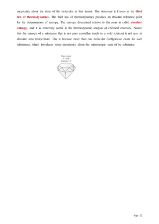 Page 22
uncertainty about the state of the molecules at that instant. This statement is known as the third
law of thermodynamics. The third law of thermodynamics provides an absolute reference point
for the determination of entropy. The entropy determined relative to this point is called absolute
entropy, and it is extremely useful in the thermodynamic analysis of chemical reactions. Notice
that the entropy of a substance that is not pure crystalline (such as a solid solution) is not zero at
absolute zero temperature. This is because more than one molecular configuration exists for such
substances, which introduces some uncertainty about the microscopic state of the substance.
 