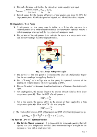 Page 3
 Thermal efficiency is defined as the ratio of net work output to heat input
𝜂𝑡ℎ𝑒𝑟𝑚𝑎𝑙 =
𝑁𝑒𝑡𝑤𝑜𝑟𝑘 𝑜𝑢𝑡𝑝𝑢𝑡
𝐻𝑒𝑎𝑡 𝑖𝑛𝑝𝑢𝑡
=
𝑊𝑛𝑒𝑡
𝑄𝐻
=
𝑄𝐻 −𝑄𝐿
𝑄𝐻
 Typical values for the thermal efficiency of real engines are about 35-50% for
large power plant, 30-35% for gasoline engines, and 35-40% for diesel engines.
Refrigerator or Heat Pump
 A refrigerator or heat pump may be define as a device that operates in a
thermodynamic cycle and transfer heat from a low-temperature space or body to a
high-temperature space or body by receiving work energy as input.
 The purpose of the refrigerator is to maintain the space at a temperature lower
than the surroundings by extracting heat from it.
Fig. 3.2: A Simple Refrigeration Cycle
 The purpose of the heat pump is to maintain the space at a temperature higher
than the surroundings by supplying heat to it.
 The “efficiency” of a refrigerator or heat pump is expressed in terms of the
coefficient of performance, which we designate as COP.
 The coefficient of performance is defined as the ratio of desired effect to the work
input.
 For a refrigerator, the desired effect is the amount of heat extracted from a low
temperature space, QL. Thus, the COP of a refrigerator is
(𝐶𝑂𝑃)𝑅 =
𝑄𝐿
𝑊
 For a heat pump, the desired effect is the amount of heat supplied to a high
temperature space, QH. Thus, the COP of a heat pump is
(𝐶𝑂𝑃)𝐻𝑃 =
𝑄𝐻
𝑊
 The relationship between COP of heat pump and COP of refrigerator is derived as
(𝐶𝑂𝑃)𝐻𝑃 =
𝑄𝐻
𝑊
=
𝑄𝐿 +𝑊
𝑊
= 1 +
𝑄𝐿
𝑊
= 1 + (𝐶𝑂𝑃)𝑅
The Second Law of Thermodynamics
 The Kelvin-Planck statement: It is impossible to construct a device that will
operate in a cycle and produce no effect other than the raising of a weight and the
exchange of heat with a single reservoir.
 