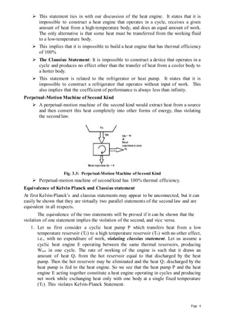 Page 4
 This statement ties in with our discussion of the heat engine. It states that it is
impossible to construct a heat engine that operates in a cycle, receives a given
amount of heat from a high-temperature body, and does an equal amount of work.
The only alternative is that some heat must be transferred from the working fluid
to a low-temperature body.
 This implies that it is impossible to build a heat engine that has thermal efficiency
of 100%
 The Clausius Statement: It is impossible to construct a device that operates in a
cycle and produces no effect other than the transfer of heat from a cooler body to
a hotter body.
 This statement is related to the refrigerator or heat pump. It states that it is
impossible to construct a refrigerator that operates without input of work. This
also implies that the coefficient of performance is always less than infinity.
Perpetual-Motion Machine of Second Kind
 A perpetual-motion machine of the second kind would extract heat from a source
and then convert this heat completely into other forms of energy, thus violating
the second law.
Fig. 3.3: Perpetual-Motion Machine of Second Kind
 Perpetual-motion machine of second kind has 100% thermal efficiency.
Equivalence of Kelvin Planck and Classius statement
At first Kelvin-Planck’s and classius statements may appear to be unconnected, but it can
easily be shown that they are virtually two parallel statements of the second law and are
equivalent in all respects.
The equivalence of the two statements will be proved if it can be shown that the
violation of one statement implies the violation of the second, and vice versa.
1. Let us first consider a cyclic heat pump P which transfers heat from a low
temperature reservoir (T2) to a high temperature reservoir (T1) with no other effect,
i.e., with no expenditure of work, violating classius statement. Let us assume a
cyclic heat engine E operating between the same thermal reservoirs, producing
Wnet in one cycle. The rate of working of the engine is such that it draws an
amount of heat Q1 from the hot reservoir equal to that discharged by the heat
pump. Then the hot reservoir may be eliminated and the heat Q1 discharged by the
heat pump is fed to the heat engine. So we see that the heat pump P and the heat
engine E acting together constitute a heat engine operating in cycles and producing
net work while exchanging heat only with one body at a single fixed temperature
(T2). This violates Kelvin-Planck Statement.
 