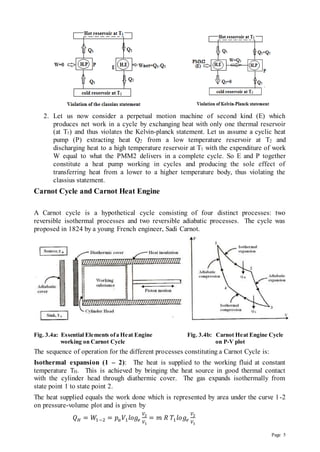 Page 5
2. Let us now consider a perpetual motion machine of second kind (E) which
produces net work in a cycle by exchanging heat with only one thermal reservoir
(at T1) and thus violates the Kelvin-planck statement. Let us assume a cyclic heat
pump (P) extracting heat Q2 from a low temperature reservoir at T2 and
discharging heat to a high temperature reservoir at T1 with the expenditure of work
W equal to what the PMM2 delivers in a complete cycle. So E and P together
constitute a heat pump working in cycles and producing the sole effect of
transferring heat from a lower to a higher temperature body, thus violating the
classius statement.
Carnot Cycle and Carnot Heat Engine
A Carnot cycle is a hypothetical cycle consisting of four distinct processes: two
reversible isothermal processes and two reversible adiabatic processes. The cycle was
proposed in 1824 by a young French engineer, Sadi Carnot.
Fig. 3.4a: Essential Elements ofa Heat Engine Fig. 3.4b: Carnot Heat Engine Cycle
working on Carnot Cycle on P-V plot
The sequence of operation for the different processes constituting a Carnot Cycle is:
Isothermal expansion (1 – 2): The heat is supplied to the working fluid at constant
temperature TH. This is achieved by bringing the heat source in good thermal contact
with the cylinder head through diathermic cover. The gas expands isothermally from
state point 1 to state point 2.
The heat supplied equals the work done which is represented by area under the curve 1-2
on pressure-volume plot and is given by
𝑄𝐻 = 𝑊1−2 = 𝑝𝑎𝑉1𝑙𝑜𝑔𝑒
𝑉2
𝑉1
= 𝑚 𝑅 𝑇1𝑙𝑜𝑔𝑒
𝑉2
𝑉1
 