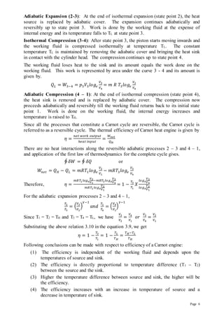 Page 6
Adiabatic Expansion (2-3): At the end of isothermal expansion (state point 2), the heat
source is replaced by adiabatic cover. The expansion continues adiabatically and
reversibly up to state point 3. Work is done by the working fluid at the expense of
internal energy and its temperature falls to TL at state point 3.
Isothermal Compression (3-4): After state point 3, the piston starts moving inwards and
the working fluid is compressed isothermally at temperature TL. The constant
temperature TL is maintained by removing the adiabatic cover and bringing the heat sink
in contact with the cylinder head. The compression continues up to state point 4.
The working fluid loses heat to the sink and its amount equals the work done on the
working fluid. This work is represented by area under the curve 3 - 4 and its amount is
given by.
𝑄𝐿 = 𝑊3−4 = 𝑝3𝑉3𝑙𝑜𝑔𝑒
𝑉3
𝑉4
= 𝑚 𝑅 𝑇3𝑙𝑜𝑔𝑒
𝑉3
𝑉4
Adiabatic Compression (4 – 1): At the end of isothermal compression (state point 4),
the heat sink is removed and is replaced by adiabatic cover. The compression now
proceeds adiabatically and reversibly till the working fluid returns back to its initial state
point 1. Work is done on the working fluid, the internal energy increases and
temperature is raised to TH.
Since all the processes that constitute a Carnot cycle are reversible, the Carnot cycle is
referred to as a reversible cycle. The thermal efficiency of Carnot heat engine is given by
𝜂 =
𝑛𝑒𝑡 𝑤𝑜𝑟𝑘 𝑜𝑢𝑡𝑝𝑢𝑡
ℎ𝑒𝑎𝑡 𝑖𝑛𝑝𝑢𝑡
=
𝑊𝑛𝑒𝑡
𝑄𝐻
There are no heat interactions along the reversible adiabatic processes 2 – 3 and 4 – 1,
and application of the first law of thermodynamics for the complete cycle gives.
∮ 𝛿𝑊 = ∮ 𝛿𝑄 or
𝑊𝑛𝑒𝑡 = 𝑄𝐻 − 𝑄𝐿 = 𝑚𝑅𝑇1𝑙𝑜𝑔𝑒
𝑉2
𝑉1
− 𝑚𝑅𝑇3𝑙𝑜𝑔𝑒
𝑉3
𝑉4
Therefore, 𝜂 =
𝑚𝑅𝑇1𝑙𝑜𝑔𝑒
𝑉2
𝑉1
−𝑚𝑅𝑇3𝑙𝑜𝑔𝑒
𝑉3
𝑉4
𝑚𝑅𝑇1𝑙𝑜𝑔𝑒
𝑉2
𝑉1
= 1 −
𝑇3
𝑇1
𝑋
𝑙𝑜𝑔𝑒
𝑉3
𝑉4
𝑙𝑜𝑔𝑒
𝑉2
𝑉1
For the adiabatic expansion processes 2 – 3 and 4 – 1,
𝑇2
𝑇3
= (
𝑉3
𝑉2
)
𝛾−1
𝑎𝑛𝑑
𝑇1
𝑇4
= (
𝑉4
𝑉1
)
𝛾−1
Since T1 = T2 = TH and T3 = T4 = TL, we have
𝑉3
𝑉2
=
𝑉4
𝑉1
𝑜𝑟
𝑉3
𝑉4
=
𝑉2
𝑉1
Substituting the above relation 3.10 in the equation 3.9, we get
𝜂 = 1 −
𝑇3
𝑇1
= 1 −
𝑇𝐿
𝑇𝐻
=
𝑇𝐻−𝑇𝐿
𝑇𝐻
Following conclusions can be made with respect to efficiency of a Carnot engine:
(1) The efficiency is independent of the working fluid and depends upon the
temperatures of source and sink.
(2) The efficiency is directly proportional to temperature difference (T1 – T2)
between the source and the sink.
(3) Higher the temperature difference between source and sink, the higher will be
the efficiency.
(4) The efficiency increases with an increase in temperature of source and a
decrease in temperature of sink.
 