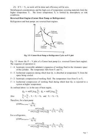 Page 7
(5) If T1 = T2, no work will be done and efficiency will be zero.
Metallurgical considerations and the high cost of temperature resisting materials limit the
higher temperature T1. The lower temperature T2 is limited by atmospheric or sink
conditions.
Reversed Heat Engine (Carnot Heat Pump or Refrigerator)
Refrigerators and heat pumps are reversed heat engines.
Fig. 3.5: Carnot Heat Pump or Refrigerator Cycle on P-V plot
Fig. 3.5 shows the P – V plot of a Carnot heat pump (i.e. reversed Carnot heat engine).
The sequence of operation is:
1 – 4: Isentropic (reversible adiabatic) expansion of working fluid in the clearance space
of the cylinder. The temperature falls from T1 and T2.
4 – 3: Isothermal expansion during which heat QL is absorbed at temperature T2 from the
space being cooled.
3 – 2: Isentropic compression of working fluid. The temperature rises from T2 to T1.
3 – 1: Isothermal compression of working fluid during which heat QH is rejected to a
system at higher temperature.
As outlined above i.e. in the case of heat engine,
𝑄𝐻 = 𝑚𝑅𝑇1𝑙𝑜𝑔𝑒
𝑉2
𝑉1
; 𝑄𝐿 = 𝑚𝑅𝑇3𝑙𝑜𝑔𝑒
𝑉3
𝑉4
Also
𝑉3
𝑉4
=
𝑉2
𝑉1
, T1 = T2 = TH and T3 = T4 = TL
Therefore, for a heat pump
(COP)Heat pump =
𝑄𝐻
𝑄𝐻 −𝑄𝐿
=
𝑚𝑅𝑇1𝑙𝑜𝑔𝑒
𝑉2
𝑉1
𝑚𝑅𝑇1𝑙𝑜𝑔𝑒
𝑉2
𝑉1
−𝑚𝑅𝑇3𝑙𝑜𝑔𝑒
𝑉3
𝑉4
=
𝑇1
𝑇1−𝑇3
=
𝑇𝐻
𝑇𝐻 −𝑇𝐿
For a refrigerator,
(COP)Refrigerator =
𝑄𝐿
𝑄𝐻 −𝑄𝐿
=
𝑚𝑅𝑇3𝑙𝑜𝑔𝑒
𝑉3
𝑉4
𝑚𝑅𝑇1𝑙𝑜𝑔𝑒
𝑉2
𝑉1
−𝑚𝑅𝑇3𝑙𝑜𝑔𝑒
𝑉3
𝑉4
=
𝑇3
𝑇1−𝑇3
=
𝑇𝐿
𝑇𝐻 −𝑇𝐿
 