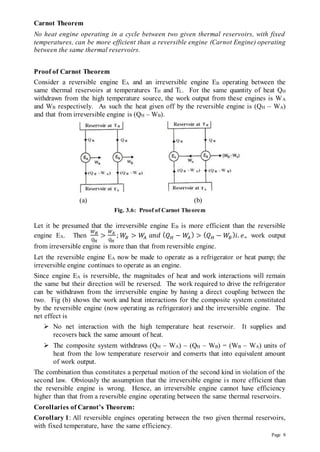 Page 8
Carnot Theorem
No heat engine operating in a cycle between two given thermal reservoirs, with fixed
temperatures, can be more efficient than a reversible engine (Carnot Engine) operating
between the same thermal reservoirs.
Proof of Carnot Theorem
Consider a reversible engine EA and an irreversible engine EB operating between the
same thermal reservoirs at temperatures TH and TL. For the same quantity of heat QH
withdrawn from the high temperature source, the work output from these engines is WA
and WB respectively. As such the heat given off by the reversible engine is (QH – WA)
and that from irreversible engine is (QH – WB).
(a) (b)
Fig. 3.6: Proof of Carnot Theorem
Let it be presumed that the irreversible engine EB is more efficient than the reversible
engine EA. Then
𝑊𝐵
𝑄𝐻
>
𝑊𝐴
𝑄𝐻
; 𝑊𝐵 > 𝑊
𝐴 𝑎𝑛𝑑 (𝑄𝐻 − 𝑊
𝐴
) > (𝑄𝐻 − 𝑊𝐵
)𝑖. 𝑒., work output
from irreversible engine is more than that from reversible engine.
Let the reversible engine EA now be made to operate as a refrigerator or heat pump; the
irreversible engine continues to operate as an engine.
Since engine EA is reversible, the magnitudes of heat and work interactions will remain
the same but their direction will be reversed. The work required to drive the refrigerator
can be withdrawn from the irreversible engine by having a direct coupling between the
two. Fig (b) shows the work and heat interactions for the composite system constituted
by the reversible engine (now operating as refrigerator) and the irreversible engine. The
net effect is
 No net interaction with the high temperature heat reservoir. It supplies and
recovers back the same amount of heat.
 The composite system withdraws (QH – WA) – (QH – WB) = (WB – WA) units of
heat from the low temperature reservoir and converts that into equivalent amount
of work output.
The combination thus constitutes a perpetual motion of the second kind in violation of the
second law. Obviously the assumption that the irreversible engine is more efficient than
the reversible engine is wrong. Hence, an irreversible engine cannot have efficiency
higher than that from a reversible engine operating between the same thermal reservoirs.
Corollaries of Carnot’s Theorem:
Corollary 1: All reversible engines operating between the two given thermal reservoirs,
with fixed temperature, have the same efficiency.
 