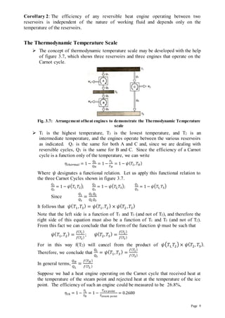 Page 9
Corollary 2: The efficiency of any reversible heat engine operating between two
reservoirs is independent of the nature of working fluid and depends only on the
temperature of the reservoirs.
The Thermodynamic Temperature Scale
 The concept of thermodynamic temperature scale may be developed with the help
of figure 3.7, which shows three reservoirs and three engines that operate on the
Carnot cycle.
Fig. 3.7: Arrangement ofheat engines to demonstrate the Thermodynamic Temperature
scale
 T1 is the highest temperature, T3 is the lowest temperature, and T2 is an
intermediate temperature, and the engines operate between the various reservoirs
as indicated. Q1 is the same for both A and C and, since we are dealing with
reversible cycles, Q3 is the same for B and C. Since the efficiency of a Carnot
cycle is a function only of the temperature, we can write
𝜂𝑡ℎ𝑒𝑟𝑚𝑎𝑙 = 1 −
𝑄𝐿
𝑄𝐻
= 1 −
𝑇𝐿
𝑇𝐻
= 1 − 𝜓(𝑇𝐿,𝑇𝐻)
Where 𝜓 designates a functional relation. Let us apply this functional relation to
the three Carnot Cycles shown in figure 3.7.
𝑄1
𝑄2
= 1 − 𝜓(𝑇1, 𝑇2);
𝑄2
𝑄3
= 1 − 𝜓(𝑇2,𝑇3);
𝑄1
𝑄3
= 1 − 𝜓(𝑇1, 𝑇3)
Since
𝑄1
𝑄3
=
𝑄1𝑄2
𝑄2𝑄3
It follows that 𝜓(𝑇1, 𝑇3
) = 𝜓(𝑇1,𝑇2
) × 𝜓(𝑇2 ,𝑇3
)
Note that the left side is a function of T1 and T3 (and not of T2), and therefore the
right side of this equation must also be a function of T1 and T3 (and not of T2).
From this fact we can conclude that the form of the function 𝜓 must be such that
𝜓(𝑇1,𝑇2
) =
𝑓(𝑇1)
𝑓(𝑇2)
; 𝜓(𝑇2,𝑇3
) =
𝑓(𝑇2)
𝑓(𝑇3)
For in this way f(T2) will cancel from the product of 𝜓(𝑇1,𝑇2) × 𝜓(𝑇2, 𝑇3
).
Therefore, we conclude that
𝑄1
𝑄3
= 𝜓(𝑇1,𝑇3
) =
𝑓(𝑇1)
𝑓(𝑇3)
In general terms,
𝑄𝐻
𝑄𝐿
=
𝑓(𝑇𝐻 )
𝑓(𝑇𝐿 )
Suppose we had a heat engine operating on the Carnot cycle that received heat at
the temperature of the steam point and rejected heat at the temperature of the ice
point. The efficiency of such an engine could be measured to be 26.8%,
𝜂𝑡ℎ = 1 −
𝑇𝐿
𝑇𝐻
= 1 −
𝑇𝑖𝑐𝑒 𝑝𝑜𝑖𝑛𝑡
𝑇𝑠𝑡𝑒𝑎𝑚 𝑝𝑜𝑖𝑛𝑡
= 0.2680
 