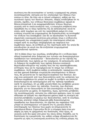 συνέπειες που θα συνεπαγόταν γι' αυτούς η εφαρμογή της ρήτρας
συναλλαγματικής ισοτιμίας για τον υπολογισμό των δόσεων (των
οποίων εν τέλει, θα ήταν και οι τελικοί υπόχρεοι), καθώς και του
συνολικού ύψους των δανείων. Άλλωστε, σαφώς αποδείχθηκε ότι το
σύνολο, σχεδόν, των επίδικων δανειακών συμβάσεων αφορά σε
δάνεια στεγαστικά ή σε αναχρηματοδότηση τέτοιων δανείων,
γεγονός από το οποίο συνάγεται πως, η εναγομένη απέβλεπε στην
προώθηση του εν λόγω προϊόντος της σε καταναλωτικό κοινό το
οποίο, κατά τεκμήριο και υπό την προϋπόθεση ακόμη ότι είναι
ευλόγως επιμελές και ενημερωμένο, θα δυσκολευόταν να αντιληφθεί
τον κίνδυνο που αναλάμβανε (και δη να αξιολογήσει Τις δυνητικά
σημαντικές οικονομικές συνέπειες μίας ρήτρας όπως η επίδικη στις
οικονομικές του υποχρεώσεις) χωρίς την απαιτούμενη ειδική και
επαρκή κατά τα ανωτέρω πληροφόρηση και σαφήνεια των
συμβατικών όρων, σε αντίθεση με την περίπτωση κατά την οποία θα
απευθυνόταν σε κοινό που θα επιζητούσε επιχειρηματικά
χρηματοδοτικά προϊόντα.
Επί τη βάσει όλων των ανωτέρω, αποδείχθηκε ότι ο επίδικος όρος
οδηγεί ουσιαστικά στην διάψευση των τυπικών και δικαιολογημένων
προσδοκιών των καταναλωτών - δανειοληπτών με την εξέλιξη της
συναλλακτικής τους σχέσης με την εναγόμενη. Οι καταναλωτές κατά
τη διάρκεια της συμβατικής τους σχέσης βιώνουν ανατροπή
θεμελιωδών στοιχείων της γνώσης τους και της προσλαμβάνουσας
αντίληψης τους για το περιεχόμενο και το νόημα των επίδικων
συμβάσεων. Αυτό συμβαίνει καθώς οι καταναλωτές προσμένουν ότι
για όσο χρονικό διάστημα επιμελώς θα αποπληρώνουν το δάνειο
τους, θα μειώνεται και το οφειλόμενο κεφάλαιο των δανείων. Δεν
είχε γίνει κατανοητό από τους δανειολήπτες κατά την κατάρτιση των
επίδικων συμβάσεων ότι μπορεί να συμβεί το αντίθετο και αποτελεί
δικαιολογημένη και καλλιεργημένη από την τράπεζα προσδοκία
(κατά τα ανωτέρω), ότι με κάθε μηνιαία δόση που καταβάλει μειώνει
και το χρέος του έναντι της τράπεζας. Συνεπώς, έχει ιδιαίτερη
βαρύτητα για τον δανειολήπτη ότι όσο αποπληρώνει το δάνειο, τόσο
αυτό μειώνεται ως χρέος. Οι παραπάνω, όμως, αρνητικές μεταβολές
της συναλλαγματικής ισοτιμίας του ελβετικού φράγκου προς το ευρώ
οδήγησαν σε αύξηση του οφειλόμενου χρέους παρά τις συνεχείς και
συνεπείς καταβολές εκ μέρους των δανειοληπτών, κατά τα ανωτέρω.
Συνεπώς, αποτελεί πλήρη διάψευση κάθε δικαιολογημένης
προσδοκίας των δανειοληπτών, ότι εξαιτίας του παραπάνω ΓΟΣ
μπορεί να αποπληρώνουν επί αρκετά έτη τις μηνιαίες δόσεις
αποπληρωμής των δανείων τους χωρίς να απομειώνονται τα
οφειλόμενα δάνεια. Σημειωτέον δε ότι ο επίμαχος όρος είναι μεν
σαφής ως προς τη γραμματική του διατύπωση, πλην όμως, το
γεγονός αυτό δεν αρκεί από μόνο του (άνευ άλλου δηλαδή), για τη
διαπίστωση της εγκυρότητάς του καθώς υπήρχε αδιαφάνεια και δη
αοριστία ως προς τις οικονομικές συνέπειες της επίδικης ρήτρας της
 