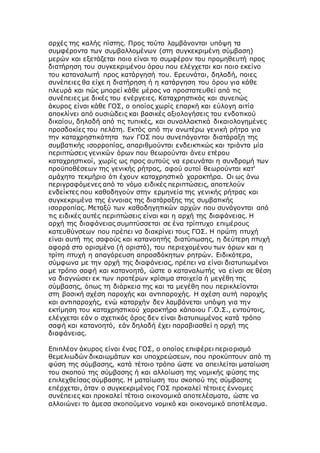 αρχές της καλής πίστης. Προς τούτο λαμβάνονται υπόψη τα
συμφέροντα των συμβαλλομένων (στη συγκεκριμένη σύμβαση)
μερών και εξετάζεται ποιο είναι το συμφέρον του προμηθευτή προς
διατήρηση του συγκεκριμένου όρου που ελέγχεται και ποιο εκείνο
του καταναλωτή προς κατάργησή του. Ερευνάται, δηλαδή, ποιες
συνέπειες θα είχε η διατήρηση ή η κατάργηση του όρου για κάθε
πλευρά και πώς μπορεί κάθε μέρος να προστατευθεί από τις
συνέπειες με δικές του ενέργειες. Καταχρηστικός και συνεπώς
άκυρος είναι κάθε ΓΟΣ, ο οποίος χωρίς επαρκή και εύλογη αιτία
αποκλίνει από ουσιώδεις και βασικές αξιολογήσεις του ενδοτικού
δικαίου, δηλαδή από τις τυπικές, και συναλλακτικά δικαιολογημένες
προσδοκίες του πελάτη. Εκτός από την ανωτέρω γενική ρήτρα για
την καταχρηστικότητα των ΓΟΣ που συνεπάγονται διατάραξη της
συμβατικής ισορροπίας, απαριθμούνται ενδεικτικώς και τριάντα μία
περιπτώσεις γενικών όρων που θεωρούνται άνευ ετέρου
καταχρηστικοί, χωρίς ως προς αυτούς να ερευνάται η συνδρομή των
προϋποθέσεων της γενικής ρήτρας, αφού αυτοί θεωρούνται κατ'
αμάχητο τεκμήριο ότι έχουν καταχρηστικό χαρακτήρα. Οι ως άνω
περιγραφόμενες από το νόμο ειδικές περιπτώσεις, αποτελούν
ενδείκτες που καθοδηγούν στην ερμηνεία της γενικής ρήτρας και
συγκεκριμένα της έννοιας της διατάραξης της συμβατικής
ισορροπίας. Μεταξύ των καθοδηγητικών αρχών που συνάγονται από
τις ειδικές αυτές περιπτώσεις είναι και η αρχή της διαφάνειας. Η
αρχή της διαφάνειας συμπτύσσεται σε ένα τρίπτυχο επιμέρους
κατευθύνσεων που πρέπει να διακρίνει τους ΓΟΣ. Η πρώτη πτυχή
είναι αυτή της σαφούς και κατανοητής διατύπωσης, η δεύτερη πτυχή
αφορά στο ορισμένο (ή οριστό), του περιεχομένου των όρων και η
τρίτη πτυχή η απαγόρευση απροσδόκητων ρητρών. Ειδικότερα,
σύμφωνα με την αρχή της διαφάνειας, πρέπει να είναι διατυπωμένοι
με τρόπο σαφή και κατανοητό, ώστε ο καταναλωτής να είναι σε θέση
να διαγνώσει εκ των προτέρων κρίσιμα στοιχεία ή μεγέθη της
σύμβασης, όπως τη διάρκεια της και τα μεγέθη που περικλείονται
στη βασική σχέση παροχής και αντιπαροχής. Η σχέση αυτή παροχής
και αντιπαροχής, ενώ καταρχήν δεν λαμβάνεται υπόψη για την
εκτίμηση του καταχρηστικού χαρακτήρα κάποιου Γ.Ο.Σ., εντούτοις,
ελέγχεται εάν ο σχετικός όρος δεν είναι διατυπωμένος κατά τρόπο
σαφή και κατανοητό, εάν δηλαδή έχει παραβιασθεί η αρχή της
διαφάνειας.
Επιπλέον άκυρος είναι ένας ΓΟΣ, ο οποίος επιφέρει περιορισμό
θεμελιωδών δικαιωμάτων και υποχρεώσεων, που προκύπτουν από τη
φύση της σύμβασης, κατά τέτοιο τρόπο ώστε να απειλείται ματαίωση
του σκοπού της σύμβασης ή και αλλοίωση της νομικής φύσης της
επιλεχθείσας σύμβασης. Η ματαίωση του σκοπού της σύμβασης
επέρχεται, όταν ο συγκεκριμένος ΓΟΣ προκαλεί τέτοιες έννομες
συνέπειες και προκαλεί τέτοια οικονομικά αποτελέσματα, ώστε να
αλλοιώνει το άμεσα σκοπούμενο νομικό και οικονομικό αποτέλεσμα.
 