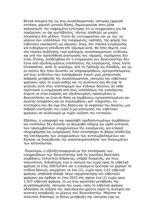 θετικά στοιχεία της ως άνω συναλλαγματικής ισοτιμίας (χαμηλό
επιτόκιο, χαμηλή μηνιαία δόση), δημιουργούσε στον μέσο
καταναλωτή την εσφαλμένη εντύπωση ότι οι υποχρεώσεις του θα
παρέμεναν, αν όχι αμετάβλητες, πάντως σταθερές με μικρές
αποκλίσεις στο μέλλον. Τούτο δε, επιτυγχανόταν και με την, εκ
μέρους των υπαλλήλων της εναγομένης, πρόταξη, της φήμης του
ελβετικού νομίσματος ως ισχυρού, όπερ, στο πλαίσιο ενημέρωσης
για ενδεχόμενη επένδυση στο νόμισμα αυτό. θα ήταν θεμιτό, ενώ
στο πλαίσιο συζήτησης περί ανάληψης συναλλαγματικού κινδύνου
και υπό την προϋπόθεση ανατίμησης του ισχυρού, νομίσματος δεν
είναι. Επίσης, αποδείχθηκε ότι η ενημέρωση των δανειοληπτών δεν
έγινε από εξειδικευμένους υπαλλήλους της εναγόμενης, όπως τούτο
επιτασσόταν, κατά τα ανωτέρω, από τη Τράπεζα της Ελλάδος, και ως
εκ τούτου δεν ήταν δυνατόν να πληροφορηθούν, εμπεριστατωμένα,
για τους κινδύνους που αναλάμβαναν έναντι μιας μελλοντικής
σοβαρής μεταβολής της συναλλαγματικής ισοτιμίας του ελβετικού
φράγκου προς το ευρώ καθώς και τις συνέπειες που θα είχε το
γεγονός αυτό στην αποπληρωμή των ένδικων δανείων. Σε κάθε
περίπτωση η ενημέρωση από τους υπαλλήλους της εναγόμενης
έπρεπε να είναι επαρκής και εξειδικευμένη, προκειμένου οι
δανειολήπτες να είναι σε θέση να λαμβάνουν εμπεριστατωμένες και
συνετές αποφάσεις και να περιλαμβάνει, κατ' ελάχιστον, τις
επιπτώσεις που θα είχε στις δόσεις και το κεφάλαιο του δανείου, μια
σοβαρή υποτίμηση του ευρώ ή μια ανατίμηση του ελβετικού
φράγκου σε συνδυασμό με τυχόν αύξηση του επιτοκίου.
Εξάλλου, η υπογραφή και παραλαβή προδιατυπωμένων συμβάσεων
και επιστολών δεν δύναται να θεωρηθεί πλήρης και ορθή εκτέλεση
των προσυμβατικών υποχρεώσεων της εναγόμενης, για επαρκή
πληροφόρηση και ενημέρωση, διότι αντιστρέφει το βάρος απόδειξης
της εκπλήρωσης των υποχρεώσεων των αντισυμβαλλομένων και
δύναται να διακυβεύσει την αποτελεσματικότητα των δικαιωμάτων
των καταναλωτών.
Περαιτέρω, η εξέλιξη αναφορικά με την εκπλήρωση των
υποχρεώσεων των δανειοληπτών από τις ανωτέρω δανειακές
συμβάσεις, πολυετούς διάρκειας, υπήρξε δυσμενής, για τους
τελευταίους. Ειδικότερα, ενώ η ισοτιμία του ευρώ προς το ελβετικό
φράγκο το έτος 2007(οπότε και η εναγόμενη ξεκίνησε να χορηγεί τα
επίδικα δάνεια), ανερχόταν σε ένα (1), ευρώ προς 1,61 ελβετικά
φράγκα, σταδιακά άλλαζε λόγω ισχυροποίησης του ελβετικού
φράγκου και έφθασε το έτος 2015 στη σχέση ένα (1) ευρώ προς
1,027 ελβετικά φράγκα. Οι ως άνω αρνητικές μεταβολές της
συναλλαγματικής ισοτιμίας του ευρώ, προς το ελβετικό φράγκο
οδήγησαν σε αύξηση του οφειλόμενου χρέους παρά τις συνεχείς και
συνεπείς καταβολές εκ μέρους των δανειοληπτών. Μάλιστα το
τελευταίο διάστημα, οι βίαιες μεταβολές της ισοτιμίας είχε ως
 