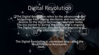 Digital Revolution
The Digital Revolution refers to the advancement of
technology from analog electronic and mechanical
devices to the digital technology available today.
The era started to during the 1980s and is ongoing.
The Digital Revolution also marks the beginning of
the Information Era.
The Digital Revolution is sometimes also called the
Third Industrial Revolution.
 