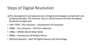 Steps of Digital Revolution
 The development and advancement of digital technologies started with one
fundamental idea: The Internet. Here is a brief timeline of how the Digital
Revolution progressed:
• 1947-1979 - The transistor – development of Computer
• 1980s - The computer – The first cellphone
• 1990s – WWW (World Wide Web)
• 2000s – Introduction Of Mobile Phone
• 2010 and beyond – Start Of Digital Devices and Technology
 