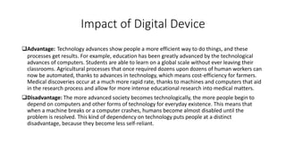 Impact of Digital Device
Advantage: Technology advances show people a more efficient way to do things, and these
processes get results. For example, education has been greatly advanced by the technological
advances of computers. Students are able to learn on a global scale without ever leaving their
classrooms. Agricultural processes that once required dozens upon dozens of human workers can
now be automated, thanks to advances in technology, which means cost-efficiency for farmers.
Medical discoveries occur at a much more rapid rate, thanks to machines and computers that aid
in the research process and allow for more intense educational research into medical matters.
Disadvantage: The more advanced society becomes technologically, the more people begin to
depend on computers and other forms of technology for everyday existence. This means that
when a machine breaks or a computer crashes, humans become almost disabled until the
problem is resolved. This kind of dependency on technology puts people at a distinct
disadvantage, because they become less self-reliant.
 