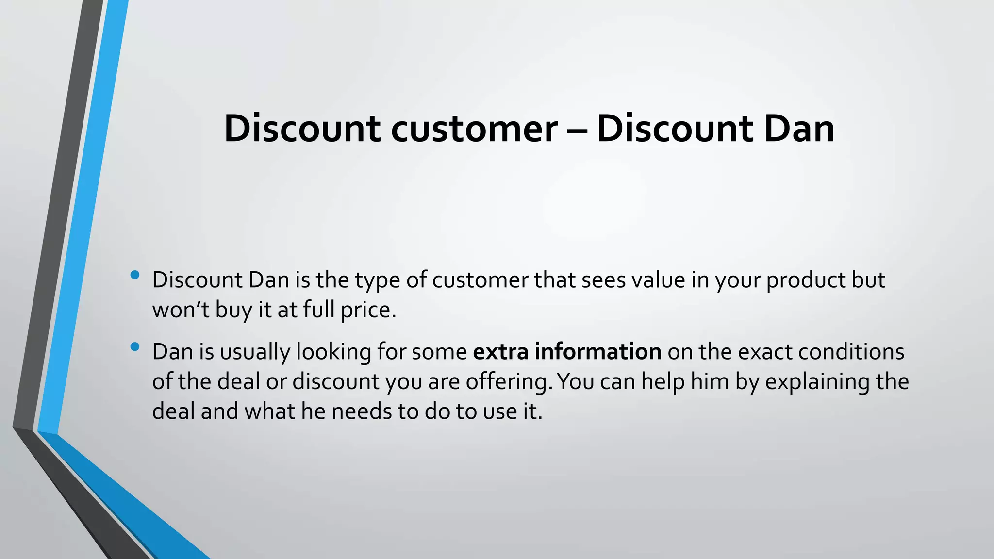Discount customer – Discount Dan
• Discount Dan is the type of customer that sees value in your product but
won’t buy it at full price.
• Dan is usually looking for some extra information on the exact conditions
of the deal or discount you are offering.You can help him by explaining the
deal and what he needs to do to use it.