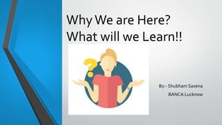 WhyWe are Here?
What will we Learn!!
By:- Shubham Saxena
BANCA Lucknow
 