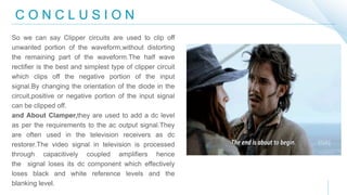 C O N C L U S I O N
So we can say Clipper circuits are used to clip off
unwanted portion of the waveform,without distorting
the remaining part of the waveform.The half wave
rectifier is the best and simplest type of clipper circuit
which clips off the negative portion of the input
signal.By changing the orientation of the diode in the
circuit,positive or negative portion of the input signal
can be clipped off.
and About Clamper,they are used to add a dc level
as per the requirements to the ac output signal.They
are often used in the television receivers as dc
restorer.The video signal in television is processed
through capacitively coupled amplifiers hence
the signal loses its dc component which effectively
loses black and white reference levels and the
blanking level.
 