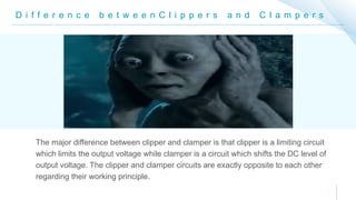 D i f f e r e n c e b e t w e e n C l i p p e r s a n d C l a m p e r s
The major difference between clipper and clamper is that clipper is a limiting circuit
which limits the output voltage while clamper is a circuit which shifts the DC level of
output voltage. The clipper and clamper circuits are exactly opposite to each other
regarding their working principle.
 