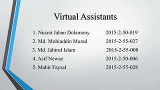 Virtual Assistants
1. Nusrat Jahan Dolamony 2015-2-50-019
2. Md. Mohiuddin Murad 2015-2-55-027
3. Md. Jahirul Islam 2015-2-55-008
4. Asif Newaz 2015-2-50-006
5. Mahir Faysal 2015-2-55-028
 