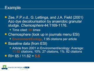Example Zee, F.P.v.d., G. Lettinga, and J.A. Field (2001) Azo dye decolourisation by anaerobic granular sludge.  Chemosphere  44:1169-1176. Time cited:  65  times Chemosphere (look up in journals menu ESI) Environment/Ecology , 7.95 citations per article Baseline data (from ESI) Article from 2001 in Environment/ecology: Average:  11.62  citations, 10%: 27 citations, 1%: 82 citations RI= 65 / 11.62 =  5.6 