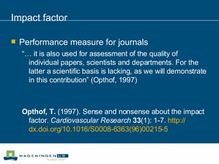 Impact factor Performance measure for journals “…  it is also used for assessment of the quality of individual papers, scientists and departments. For the latter a scientific basis is lacking, as we will demonstrate in this contribution” (Opthof, 1997) Opthof, T.  (1997). Sense and nonsense about the impact factor.  Cardiovascular Research   33 (1): 1-7.  http:// dx.doi.org /10.1016/S0008-6363(96)00215-5 