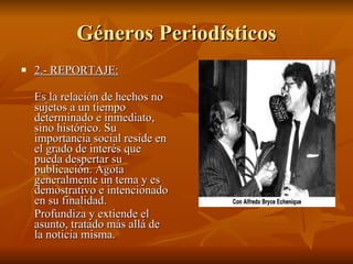 Géneros Periodísticos 2.- REPORTAJE:   Es la relación de hechos no sujetos a un tiempo determinado e inmediato, sino histórico. Su importancia social reside en el grado de interés que pueda despertar su publicación. Agota generalmente un tema y es demostrativo e intencionado en su finalidad. Profundiza y extiende el asunto, tratado más allá de la noticia misma.  