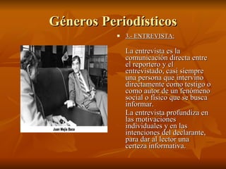 Géneros Periodísticos 3.- ENTREVISTA:   La entrevista es la comunicación directa entre el reportero y el entrevistado, casi siempre una persona que intervino directamente como testigo o como autor de un fenómeno social o físico que se busca informar.  La entrevista profundiza en las motivaciones individuales y en las intenciones del declarante, para dar al lector una certeza informativa.  