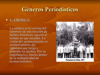 Géneros Periodísticos 4.- CRONICA:   La crónica es la versión del reportero de una relación de hechos históricos, sujetos al tiempo en que suceden. La visión del acontecimiento es exclusivamente del reportero que juzga y describe los hechos. Por su importancia e interés dentro de la multiplicidad de acontecimientos. 