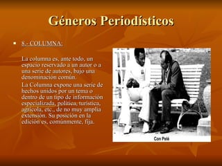 Géneros Periodísticos 8.- COLUMNA:   La columna es, ante todo, un espacio reservado a un autor o a una serie de autores, bajo una denominación común. La Columna expone una serie de hechos unidos por un tema o dentro de un tipo de información especializada, política, turística, agrícola, etc., de no muy amplia extensión. Su posición en la edición es, comúnmente, fija.  
