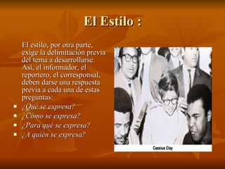 El Estilo : El estilo, por otra parte, exige la delimitación previa del tema a desarrollarse. Así, el informador, el reportero, el corresponsal, deben darse una respuesta previa a cada una de estas preguntas:  ¿Qué se expresa?  ¿Cómo se expresa?  ¿Para qué se expresa?  ¿A quién se expresa?   